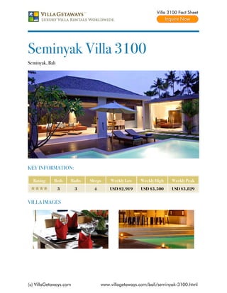 Villa 3100 Fact Sheet




Seminyak Villa 3100
Seminyak, Bali




KEY INFORMATION:

  Rating     Beds    Baths   Sleeps    Weekly Low    Weekly High    Weekly Peak
                 3      3      4       USD $2,919    USD $3,500     USD $3,829


VILLA IMAGES




(c) VillaGetaways.com              www.villagetaways.com/bali/seminyak-3100.html
 