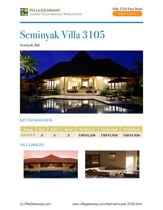 Villa 3105 Fact Sheet




Seminyak Villa 3105
Seminyak, Bali




KEY INFORMATION:

  Rating     Beds    Baths   Sleeps    Weekly Low    Weekly High    Weekly Peak
                 3      3      2       USD $5,250    USD $5,950     USD $5,950


VILLA IMAGES




(c) VillaGetaways.com              www.villagetaways.com/bali/seminyak-3105.html
 