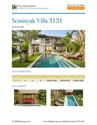 Villa 3131 Fact Sheet




Seminyak Villa 3131
Seminyak, Bali




KEY INFORMATION:

  Rating     Beds    Baths   Sleeps    Weekly Low    Weekly High    Weekly Peak
                 3      3      6       USD $3,465    USD $3,955     USD $4,305


VILLA IMAGES




(c) VillaGetaways.com              www.villagetaways.com/bali/seminyak-3131.html
 