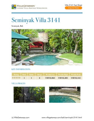 Villa 3141 Fact Sheet




Seminyak Villa 3141
Seminyak, Bali




KEY INFORMATION:

  Rating     Beds    Baths   Sleeps    Weekly Low    Weekly High    Weekly Peak
                 1      1      2       USD $2,065    USD $2,205     USD $2,345


VILLA IMAGES




(c) VillaGetaways.com              www.villagetaways.com/bali/seminyak-3141.html
 