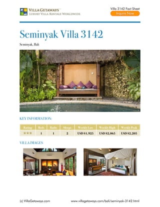 Villa 3142 Fact Sheet




Seminyak Villa 3142
Seminyak, Bali




KEY INFORMATION:

  Rating     Beds    Baths   Sleeps    Weekly Low    Weekly High    Weekly Peak
                 1      1      2       USD $1,925    USD $2,065     USD $2,205


VILLA IMAGES




(c) VillaGetaways.com              www.villagetaways.com/bali/seminyak-3142.html
 