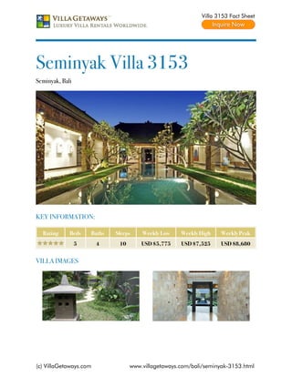 Villa 3153 Fact Sheet




Seminyak Villa 3153
Seminyak, Bali




KEY INFORMATION:

  Rating     Beds    Baths   Sleeps    Weekly Low    Weekly High    Weekly Peak
                 5      4     10       USD $5,775    USD $7,525     USD $8,680


VILLA IMAGES




(c) VillaGetaways.com              www.villagetaways.com/bali/seminyak-3153.html
 