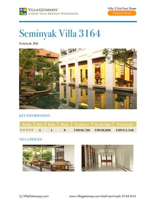 Villa 3164 Fact Sheet




Seminyak Villa 3164
Seminyak, Bali




KEY INFORMATION:

  Rating     Beds    Baths   Sleeps      Weekly Low    Weekly High    Weekly Peak
                 4      4      8         USD $6,720    USD $8,820     USD $11,340


VILLA IMAGES




(c) VillaGetaways.com                 www.villagetaways.com/bali/seminyak-3164.html
 