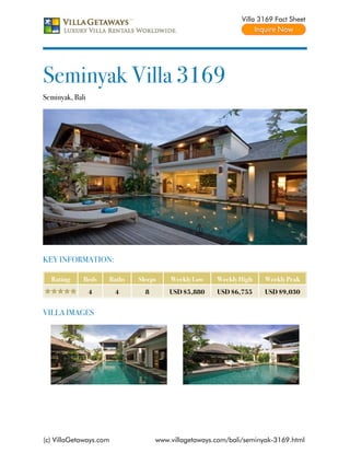 Villa 3169 Fact Sheet




Seminyak Villa 3169
Seminyak, Bali




KEY INFORMATION:

  Rating     Beds    Baths   Sleeps    Weekly Low    Weekly High    Weekly Peak
                 4      4      8       USD $5,880    USD $6,755     USD $9,030


VILLA IMAGES




(c) VillaGetaways.com              www.villagetaways.com/bali/seminyak-3169.html
 
