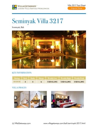 Villa 3217 Fact Sheet




Seminyak Villa 3217
Seminyak, Bali




KEY INFORMATION:

  Rating     Beds    Baths   Sleeps    Weekly Low    Weekly High    Weekly Peak
                 3      3      6       USD $3,395    USD $4,095     USD $4,095


VILLA IMAGES




(c) VillaGetaways.com              www.villagetaways.com/bali/seminyak-3217.html
 