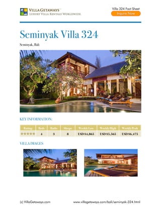 Villa 324 Fact Sheet




Seminyak Villa 324
Seminyak, Bali




KEY INFORMATION:

  Rating     Beds    Baths   Sleeps      Weekly Low    Weekly High    Weekly Peak
                 4      3      8         USD $4,865    USD $5,565     USD $6,475


VILLA IMAGES




(c) VillaGetaways.com                 www.villagetaways.com/bali/seminyak-324.html
 