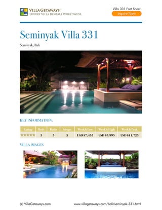 Villa 331 Fact Sheet




Seminyak Villa 331
Seminyak, Bali




KEY INFORMATION:

  Rating     Beds    Baths   Sleeps     Weekly Low    Weekly High    Weekly Peak
                 5      5      5        USD $7,455    USD $8,995    USD $11,725


VILLA IMAGES




(c) VillaGetaways.com                 www.villagetaways.com/bali/seminyak-331.html
 