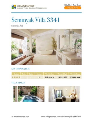 Villa 3341 Fact Sheet




Seminyak Villa 3341
Seminyak, Bali




KEY INFORMATION:

  Rating     Beds    Baths   Sleeps    Weekly Low    Weekly High    Weekly Peak
                 1      1      2       USD $1,610    USD $1,855     USD $1,960


VILLA IMAGES




(c) VillaGetaways.com              www.villagetaways.com/bali/seminyak-3341.html
 