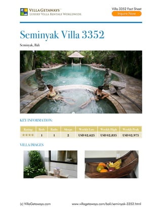 Villa 3352 Fact Sheet




Seminyak Villa 3352
Seminyak, Bali




KEY INFORMATION:

  Rating     Beds    Baths   Sleeps    Weekly Low    Weekly High    Weekly Peak
                 1      1      2       USD $2,625    USD $2,835     USD $2,975


VILLA IMAGES




(c) VillaGetaways.com              www.villagetaways.com/bali/seminyak-3352.html
 
