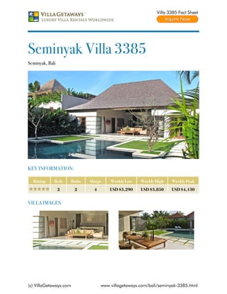 Villa 3385 Fact Sheet




Seminyak Villa 3385
Seminyak, Bali




KEY INFORMATION:

  Rating     Beds    Baths   Sleeps    Weekly Low    Weekly High    Weekly Peak
                 2      2      4       USD $3,290    USD $3,850     USD $4,130


VILLA IMAGES




(c) VillaGetaways.com              www.villagetaways.com/bali/seminyak-3385.html
 