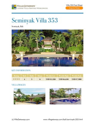 Villa 353 Fact Sheet




Seminyak Villa 353
Seminyak, Bali




KEY INFORMATION:

  Rating     Beds    Baths   Sleeps      Weekly Low    Weekly High    Weekly Peak
                 4      5      6         USD $5,320    USD $6,650     USD $7,980


VILLA IMAGES




(c) VillaGetaways.com                 www.villagetaways.com/bali/seminyak-353.html
 