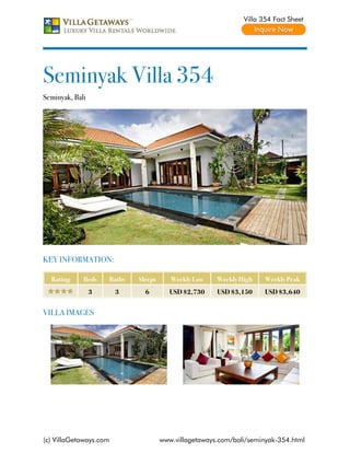 Villa 354 Fact Sheet




Seminyak Villa 354
Seminyak, Bali




KEY INFORMATION:

  Rating     Beds    Baths   Sleeps      Weekly Low    Weekly High    Weekly Peak
                 3      3      6         USD $2,730    USD $3,150     USD $3,640


VILLA IMAGES




(c) VillaGetaways.com                 www.villagetaways.com/bali/seminyak-354.html
 