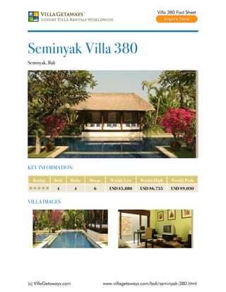 Villa 380 Fact Sheet




Seminyak Villa 380
Seminyak, Bali




KEY INFORMATION:

  Rating     Beds    Baths   Sleeps      Weekly Low    Weekly High    Weekly Peak
                 4      4      6         USD $5,880    USD $6,755     USD $9,030


VILLA IMAGES




(c) VillaGetaways.com                 www.villagetaways.com/bali/seminyak-380.html
 