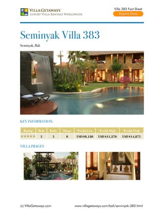 Villa 383 Fact Sheet




Seminyak Villa 383
Seminyak, Bali




KEY INFORMATION:

  Rating    Beds     Baths   Sleeps    Weekly Low    Weekly High     Weekly Peak
                 5      5      8       USD $8,120    USD $11,270    USD $14,875


VILLA IMAGES




(c) VillaGetaways.com                 www.villagetaways.com/bali/seminyak-383.html
 