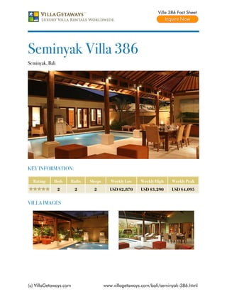 Villa 386 Fact Sheet




Seminyak Villa 386
Seminyak, Bali




KEY INFORMATION:

  Rating     Beds    Baths   Sleeps      Weekly Low    Weekly High    Weekly Peak
                 2      2      2         USD $2,870    USD $3,290     USD $4,095


VILLA IMAGES




(c) VillaGetaways.com                 www.villagetaways.com/bali/seminyak-386.html
 