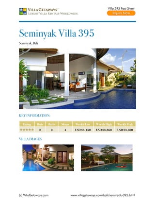 Villa 395 Fact Sheet




Seminyak Villa 395
Seminyak, Bali




KEY INFORMATION:

  Rating     Beds    Baths   Sleeps      Weekly Low    Weekly High    Weekly Peak
                 2      2      4         USD $3,150    USD $3,360     USD $3,500


VILLA IMAGES




(c) VillaGetaways.com                 www.villagetaways.com/bali/seminyak-395.html
 