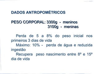 DADOS ANTROPOMÉTRICOS
PESO CORPORAL: 3300g - meninosPESO CORPORAL: 3300g - meninos
3100g - meninas3100g - meninas
Perda de 5 a 8% do peso inicial nos
primeiros 3 dias de vida
Máximo: 10% - perda de água e reduzida
ingestão
Recupera peso nascimento entre 8º e 15º
dia de vida
 