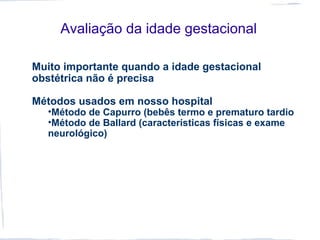 Avaliação da idade gestacional
Muito importante quando a idade gestacional
obstétrica não é precisa
Métodos usados em nosso hospital
•Método de Capurro (bebês termo e prematuro tardio
•Método de Ballard (características físicas e exame
neurológico)
 