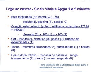 Logo ao nascer - Sinais Vitais e Apgar 1 e 5 minutos

Está respirando (FR normal 30 – 60)
− regular(2), gasping (1), apnéia (0)

Coração está batendo (pulso umbilical ou aulsculta – FC 90
– 160bpm)
− Ausente (0), < 100 (1) e > 100 (2)

Cor - rosado (2), cianótico (0), pálido (0), cianose de
extremidades (1)

Tônus – membros flexionados (2), parcialmente (1) e flácido
(0)

Reatividade reflexa – resposta ao estímulo – reage
intensamente (2), careta (1) e sem resposta (0)
* itens sublinhados são os utilizados para decidir quanto a
necessidade de intervenção
 