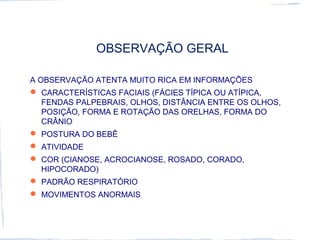 OBSERVAÇÃO GERAL
A OBSERVAÇÃO ATENTA MUITO RICA EM INFORMAÇÕES
 CARACTERÍSTICAS FACIAIS (FÁCIES TÍPICA OU ATÍPICA,
FENDAS PALPEBRAIS, OLHOS, DISTÂNCIA ENTRE OS OLHOS,
POSIÇÃO, FORMA E ROTAÇÃO DAS ORELHAS, FORMA DO
CRÂNIO
 POSTURA DO BEBÊ
 ATIVIDADE
 COR (CIANOSE, ACROCIANOSE, ROSADO, CORADO,
HIPOCORADO)
 PADRÃO RESPIRATÓRIO
 MOVIMENTOS ANORMAIS
 