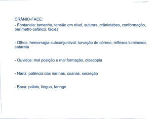 CRÂNIO-FACE:
- Fontanela: tamanho, tensão em nível, suturas, crâniotabes, conformação,
perímetro cefálico, facies
- Olhos: hemorragia subconjuntival, turvação de córnea, reflexos luminosos,
catarata
- Ouvidos: mal posição e mal formação, otoscopia
- Nariz: patência das narinas, coanas, secreção
- Boca: palato, língua, faringe
 