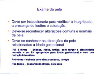 Exame da pele

Deve ser inspecionada para verificar a integridade,
a presença de lesões e coloração.

Deve-se reconhecer alterações comuns e normais
da pele

Deve-se conhecer as alterações da pele
relacionadas à idade gestacional
RN à termo - Sedosa, rósea, úmida, com turgor e elasticidadeRN à termo - Sedosa, rósea, úmida, com turgor e elasticidade
normais – em RN apropriado para idade gestacional e com boanormais – em RN apropriado para idade gestacional e com boa
nutrição intra-úteronutrição intra-útero
Pré-termo – coberta com vérnix caseoso, lanugoPré-termo – coberta com vérnix caseoso, lanugo
Pós-termo – descamação difusa, pele secaPós-termo – descamação difusa, pele seca
 