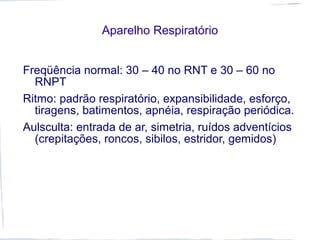 Aparelho Respiratório
Freqüência normal: 30 – 40 no RNT e 30 – 60 no
RNPT
Ritmo: padrão respiratório, expansibilidade, esforço,
tiragens, batimentos, apnéia, respiração periódica.
Aulsculta: entrada de ar, simetria, ruídos adventícios
(crepitações, roncos, sibilos, estridor, gemidos)
 
