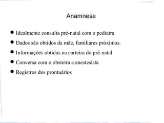 Anamnese
Idealmente consulta pré-natal com o pediatra
Dados são obtidos da mãe, familiares próximos.
Informações obtidas na carteira do pré-natal
Conversa com o obstetra e anestesista
Registros dos prontuários
 