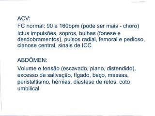ACV:
FC normal: 90 a 160bpm (pode ser mais - choro)
Ictus impulsões, sopros, bulhas (fonese e
desdobramentos), pulsos radial, femoral e pedioso,
cianose central, sinais de ICC
ABDÔMEN:
Volume e tensão (escavado, plano, distendido),
excesso de salivação, fígado, baço, massas,
peristaltismo, hérnias, diastase de retos, coto
umbilical
 