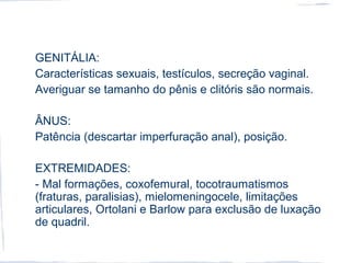GENITÁLIA:
Características sexuais, testículos, secreção vaginal.
Averiguar se tamanho do pênis e clitóris são normais.
ÂNUS:
Patência (descartar imperfuração anal), posição.
EXTREMIDADES:
- Mal formações, coxofemural, tocotraumatismos
(fraturas, paralisias), mielomeningocele, limitações
articulares, Ortolani e Barlow para exclusão de luxação
de quadril.
 
