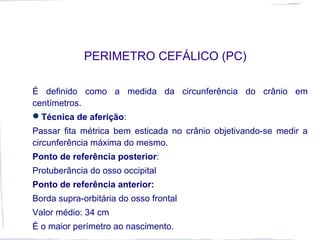 PERIMETRO CEFÁLICO (PC)
É definido como a medida da circunferência do crânio em
centímetros.
Técnica de aferição:
Passar fita métrica bem esticada no crânio objetivando-se medir a
circunferência máxima do mesmo.
Ponto de referência posterior:
Protuberância do osso occipital
Ponto de referência anterior:
Borda supra-orbitária do osso frontal
Valor médio: 34 cm
É o maior perímetro ao nascimento.
 