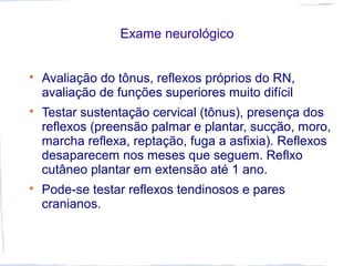Exame neurológico

Avaliação do tônus, reflexos próprios do RN,
avaliação de funções superiores muito difícil

Testar sustentação cervical (tônus), presença dos
reflexos (preensão palmar e plantar, sucção, moro,
marcha reflexa, reptação, fuga a asfixia). Reflexos
desaparecem nos meses que seguem. Reflxo
cutâneo plantar em extensão até 1 ano.

Pode-se testar reflexos tendinosos e pares
cranianos.
 