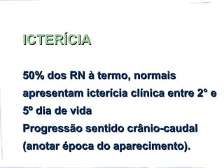 ICTERÍCIAICTERÍCIA
50% dos RN à termo, normais50% dos RN à termo, normais
apresentam icterícia clínica entre 2° eapresentam icterícia clínica entre 2° e
5º dia de vida5º dia de vida
Progressão sentido crânio-caudalProgressão sentido crânio-caudal
(anotar época do aparecimento).(anotar época do aparecimento).
 
