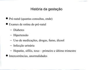 História da gestação
Pré-natal (quantas consultas, onde)
Exames de rotina do pré-natal
− Diabetes
− Hipertensão
− Uso de medicações, drogas, fumo, álcool
− Infecção urinária
− Hepatite, sífilis, toxo – primeiro e último trimestre
Intercorrências, anormalidades
 