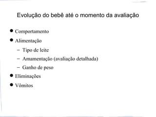 Evolução do bebê até o momento da avaliação
Comportamento
Alimentação
− Tipo de leite
− Amamentação (avaliação detalhada)
− Ganho de peso
Eliminações
Vômitos
 