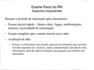 Exame físico do RN
Aspectos importantes
Durante o período de internação após nascimento:
- Exame inicial rápido – Sinais vitais, Apgar, malformações
maiores, necessidade de reanimação
- Exame completo após contato inicial com a mãe
- Avaliação de alta:
- Exame e verificações com atenção especial nas alterações que ocorrem
nos dias seguintes (ex. icterícia, sopros, amamentação, descida do leite,
eliminações, além de repetir avaliações para garantir que tenham sido
realizadas)
 