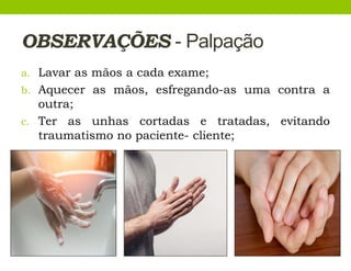 OBSERVAÇÕES - Palpação
a. Lavar as mãos a cada exame;
b. Aquecer as mãos, esfregando-as uma contra a
outra;
c. Ter as unhas cortadas e tratadas, evitando
traumatismo no paciente- cliente;
 