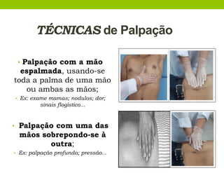 TÉCNICAS de Palpação
• Palpação com a mão
espalmada, usando-se
toda a palma de uma mão
ou ambas as mãos;
• Ex: exame mamas; nodulos; dor;
sinais flogistico...
• Palpação com uma das
mãos sobrepondo-se à
outra;
• Ex: palpação profunda; pressão...
 