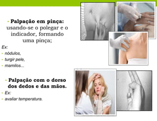• Palpação em pinça:
usando-se o polegar e o
indicador, formando
uma pinça;
Ex:
• nódulos,
• turgir pele,
• mamilos...
• Palpação com o dorso
dos dedos e das mãos.
• Ex:
• avaliar temperatura.
 