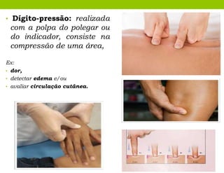 • Dígito-pressão: realizada
com a polpa do polegar ou
do indicador, consiste na
compressão de uma área,
Ex:
• dor,
• detectar edema e/ou
• avaliar circulação cutânea.
 