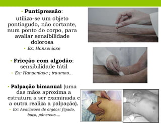 • Puntipressão:
utiliza-se um objeto
pontiagudo, não cortante,
num ponto do corpo, para
avaliar sensibilidade
dolorosa
• Ex: Hanseniase
• Fricção com algodão:
sensibilidade tátil
• Ex: Hanseniase ; traumas...
• Palpação bimanual (uma
das mãos aproxima a
estrutura a ser examinada e
a outra realiza a palpação).
• Ex: Avaliacoes de orgãos: fígado,
baço, pãncreas....
 