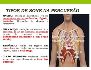 TIPOS DE SONS NA PERCUSSÃO
• MACIÇO: obtém-se percutindo regiões
desprovidas de ar (músculo, fígado,
coração). Sensação de dureza e
resistência.
• SUBMACIÇO: variação do maciço, é a
presença de ar em pequena quantidade
(região de transição entre o
parênquima pulmonar e um órgão
sólido).
• TIMPÂNICO: obtido em regiões que
contenham ar, recobertas por membrana
flexível, como o estômago.
• CLARO PULMONAR: obtém-se quando
se percute especificamente a área dos
pulmões.
 