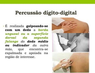 Percussão dígito-digital
• É realizada golpeando-se
com um dedo a borda
ungueal ou a superfície
dorsal da segunda
falange do dedo médio
ou indicador da outra
mão, que encontra-se
espalmada e apoiada na
região de interesse.
 