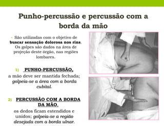 Punho-percussão e percussão com a
borda da mão
• São utilizadas com o objetivo de
buscar sensação dolorosa nos rins.
Os golpes são dados na área de
projeção deste órgão, nas regiões
lombares.
1) PUNHO-PERCUSSÃO,
a mão deve ser mantida fechada;
golpeia-se a área com a borda
cubital.
2) PERCUSSÃO COM A BORDA
DA MÃO,
os dedos ficam estendidos e
unidos; golpeia-se a região
desejada com a borda ulnar.
 