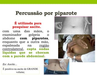 Percussão por piparote
É utilizada para
pesquisar ascite.
com uma das mãos, o
examinador golpeia o
abdome com piparotes,
enquanto que a outra mão,
espalmada na região
contralateral, capta ondas
líquidas que se chocam
com a parede abdominal.
Ex: Ascite...
É positivo na ascite de GRANDE
volume;
 