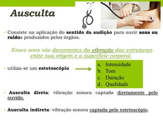 Ausculta
• Consiste na aplicação do sentido da audição para ouvir sons ou
ruídos produzidos pelos órgãos.
Esses sons são decorrentes da vibração das estruturas
entre sua origem e a superfície corporal.
• utiliza-se um estetoscópio
• Ausculta direta: vibração sonora captada diretamente pelo
ouvido.
• Ausculta indireta: vibração sonora captada pelo estetoscópio.
a. Intensidade
b. Tom
c. Duração
d. Qualidade
 
