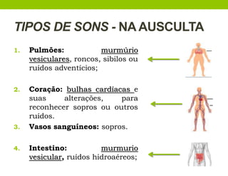 TIPOS DE SONS - NA AUSCULTA
1. Pulmões: murmúrio
vesiculares, roncos, sibilos ou
ruídos adventícios;
2. Coração: bulhas cardíacas e
suas alterações, para
reconhecer sopros ou outros
ruídos.
3. Vasos sanguíneos: sopros.
4. Intestino: murmurio
vesicular, ruídos hidroaéreos;
 