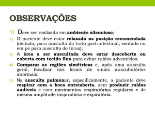 OBSERVAÇÕES
1) Deve ser realizada em ambiente silencioso;
2) O paciente deve estar relaxado na posição recomendada
(deitado, para ausculta do trato gastrintestinal, sentado ou
em pé para ausculta do tórax);
3) A área a ser auscultada deve estar descoberta ou
coberta com tecido fino para evitar ruídos adventícios;
4) Comparar as regiões simétricas e, após uma ausculta
geral, focalizar nos locais de sinais auscultatórios
anormais;
5) Na ausculta pulmonar, especificamente, o paciente deve
respirar com a boca entreaberta, sem produzir ruídos
audíveis e com movimentos respiratórios regulares e de
mesma amplitude inspiratória e expiratória.
 