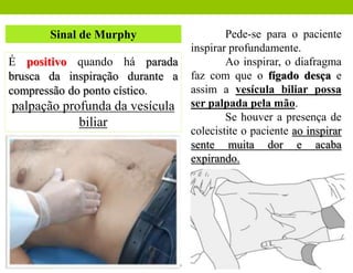 Sinal de Murphy
É positivo quando há parada
brusca da inspiração durante a
compressão do ponto cístico.
palpação profunda da vesícula
biliar
Pede-se para o paciente
inspirar profundamente.
Ao inspirar, o diafragma
faz com que o fígado desça e
assim a vesícula biliar possa
ser palpada pela mão.
Se houver a presença de
colecistite o paciente ao inspirar
sente muita dor e acaba
expirando.
 