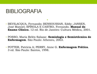BIBLIOGRAFIA
•
• BEVILACQUA, Fernando; BENSOUSSAN, Eddy; JANSEN,
José Manoel; SPÍNOLA E CASTRO, Fernando. Manual do
Exame Clínico. 12 ed. Rio de Janeiro: Cultura Médica, 2001.
• POSSO, Maria Belén Salazar. Semiologia e Semiotécnica de
Enfermagem. São Paulo: Atheneu, 2003.
• POTTER, Patrícia A; PERRY, Anne G. Enfermagem Prática.
3 ed. São Paulo: Santos, 1998.
 
